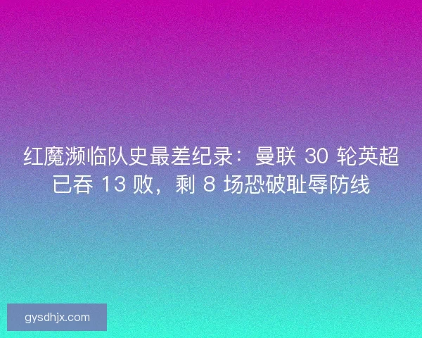 红魔濒临队史最差纪录：曼联 30 轮英超已吞 13 败，剩 8 场恐破耻辱防线