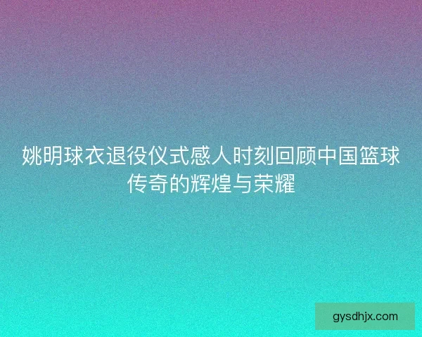 姚明球衣退役仪式感人时刻回顾中国篮球传奇的辉煌与荣耀