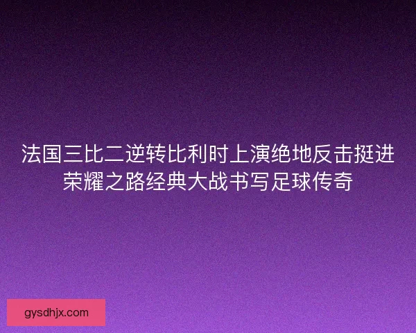 法国三比二逆转比利时上演绝地反击挺进荣耀之路经典大战书写足球传奇