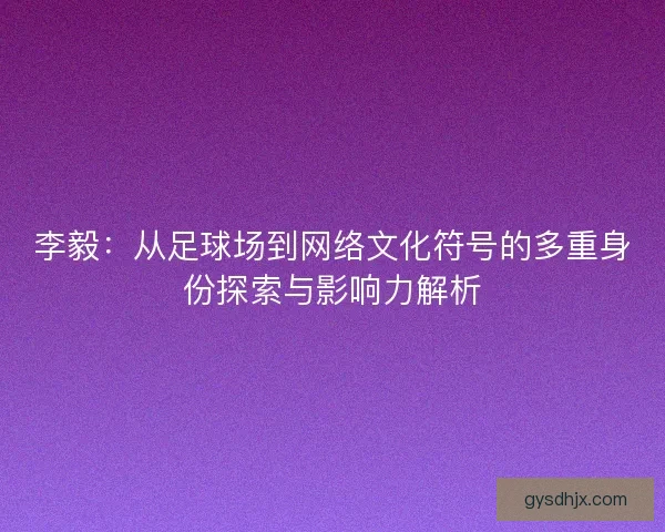 李毅：从足球场到网络文化符号的多重身份探索与影响力解析
