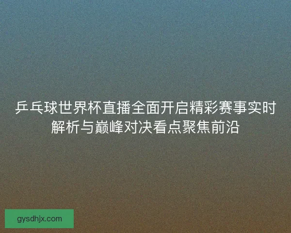 乒乓球世界杯直播全面开启精彩赛事实时解析与巅峰对决看点聚焦前沿