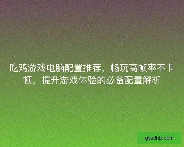 吃鸡游戏电脑配置推荐，畅玩高帧率不卡顿，提升游戏体验的必备配置解析