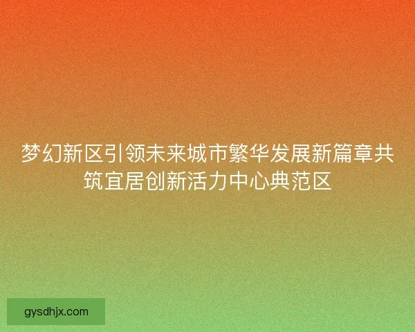 梦幻新区引领未来城市繁华发展新篇章共筑宜居创新活力中心典范区