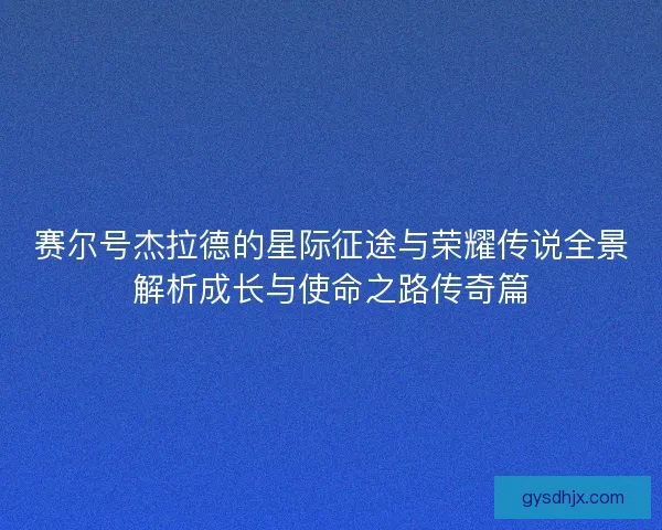 赛尔号杰拉德的星际征途与荣耀传说全景解析成长与使命之路传奇篇