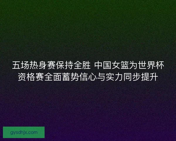 五场热身赛保持全胜 中国女篮为世界杯资格赛全面蓄势信心与实力同步提升