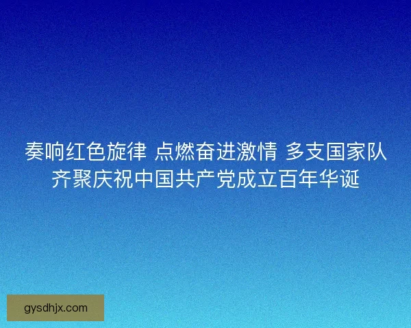 奏响红色旋律 点燃奋进激情 多支国家队齐聚庆祝中国共产党成立百年华诞