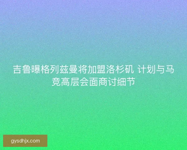 吉鲁曝格列兹曼将加盟洛杉矶 计划与马竞高层会面商讨细节