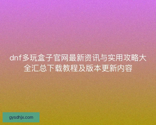 dnf多玩盒子官网最新资讯与实用攻略大全汇总下载教程及版本更新内容