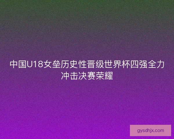 中国U18女垒历史性晋级世界杯四强全力冲击决赛荣耀