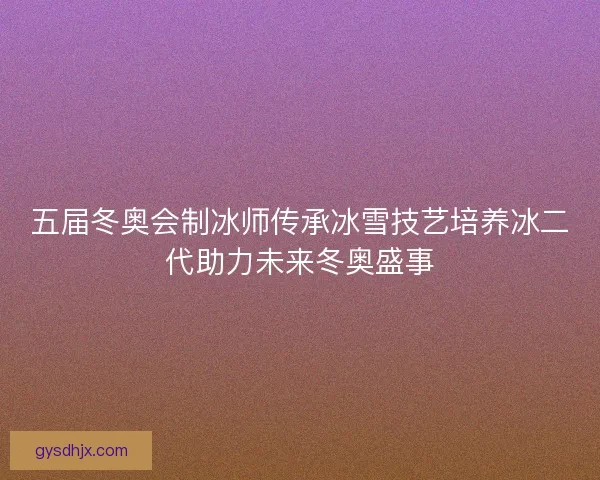 五届冬奥会制冰师传承冰雪技艺培养冰二代助力未来冬奥盛事