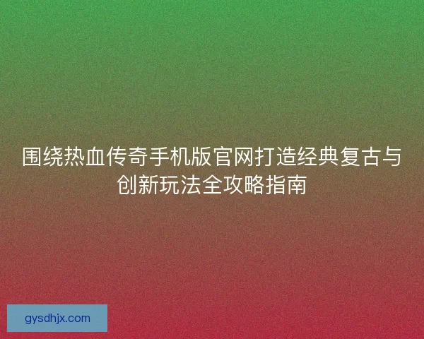 围绕热血传奇手机版官网打造经典复古与创新玩法全攻略指南