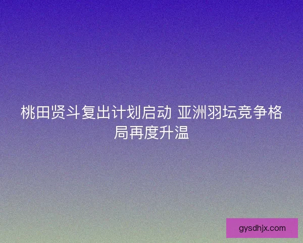 桃田贤斗复出计划启动 亚洲羽坛竞争格局再度升温