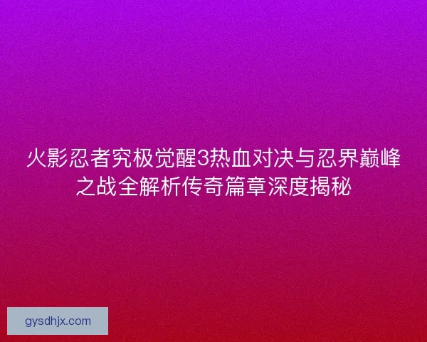 火影忍者究极觉醒3热血对决与忍界巅峰之战全解析传奇篇章深度揭秘