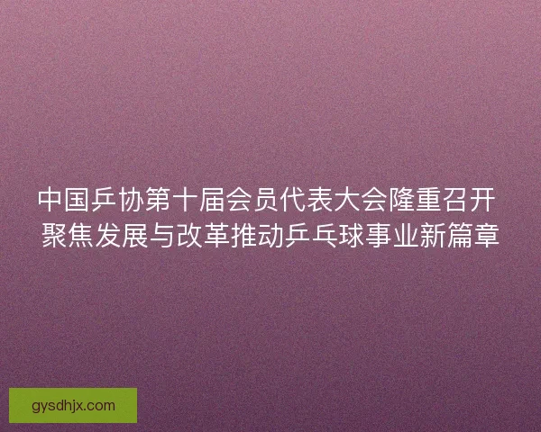 中国乒协第十届会员代表大会隆重召开 聚焦发展与改革推动乒乓球事业新篇章
