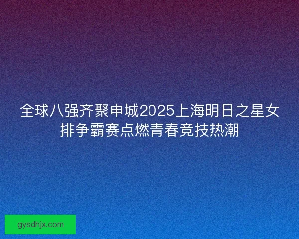 全球八强齐聚申城2025上海明日之星女排争霸赛点燃青春竞技热潮