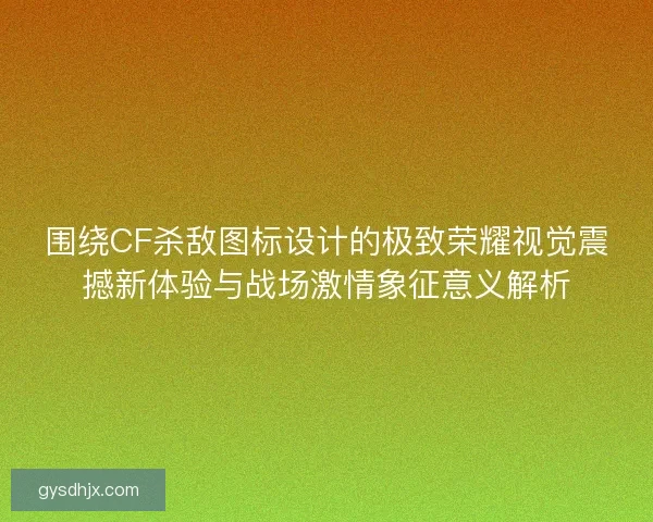 围绕CF杀敌图标设计的极致荣耀视觉震撼新体验与战场激情象征意义解析
