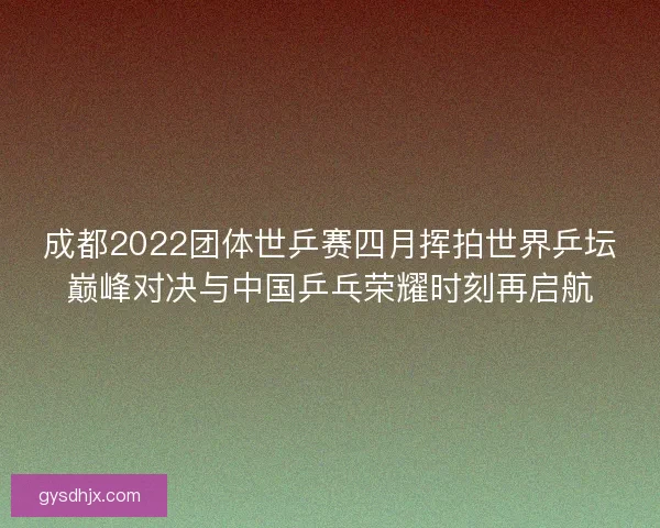 成都2022团体世乒赛四月挥拍世界乒坛巅峰对决与中国乒乓荣耀时刻再启航