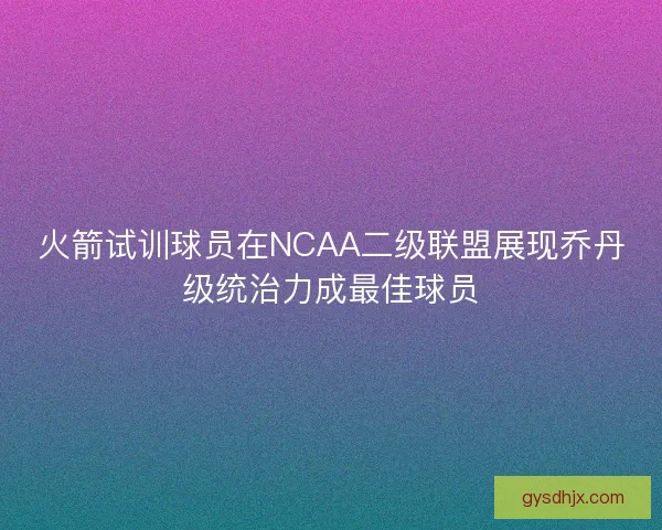 火箭试训球员在NCAA二级联盟展现乔丹级统治力成最佳球员