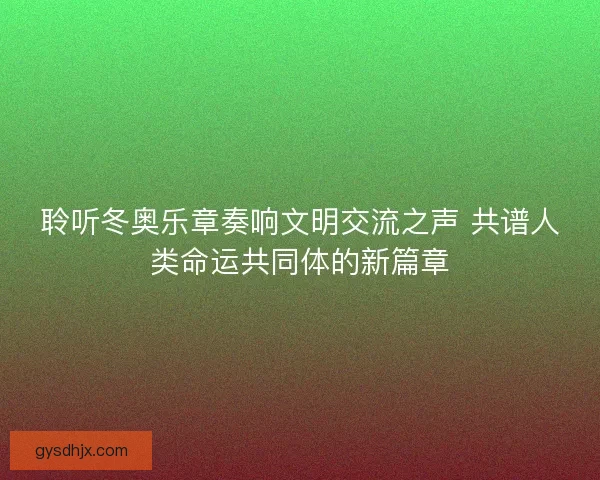 聆听冬奥乐章奏响文明交流之声 共谱人类命运共同体的新篇章