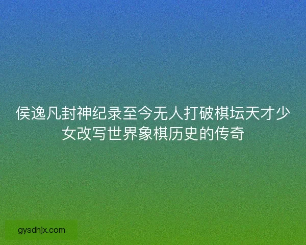 侯逸凡封神纪录至今无人打破棋坛天才少女改写世界象棋历史的传奇