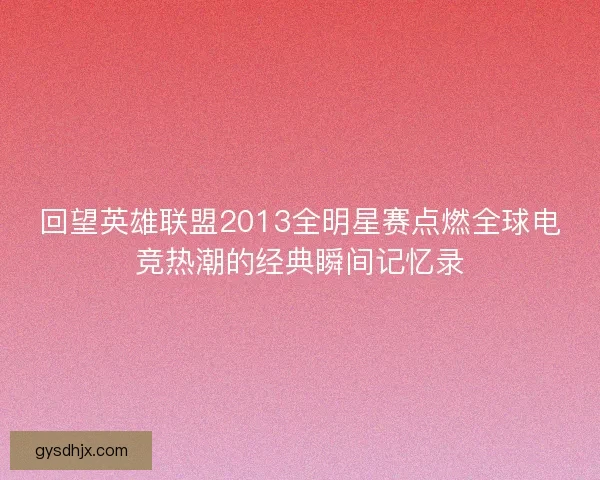 回望英雄联盟2013全明星赛点燃全球电竞热潮的经典瞬间记忆录