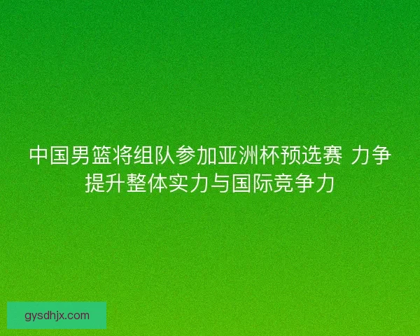 中国男篮将组队参加亚洲杯预选赛 力争提升整体实力与国际竞争力