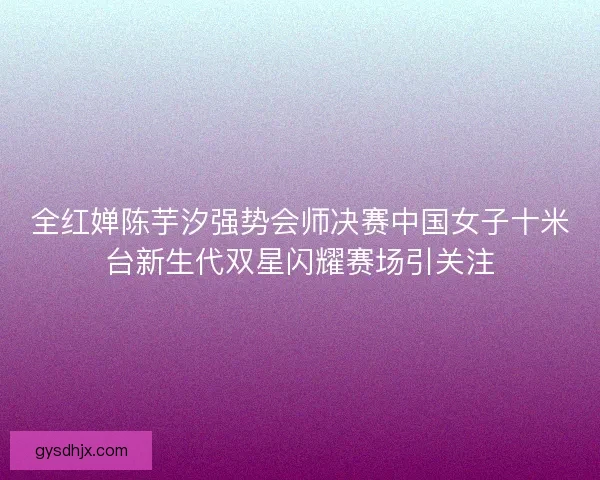 全红婵陈芋汐强势会师决赛中国女子十米台新生代双星闪耀赛场引关注