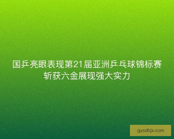 国乒亮眼表现第21届亚洲乒乓球锦标赛斩获六金展现强大实力