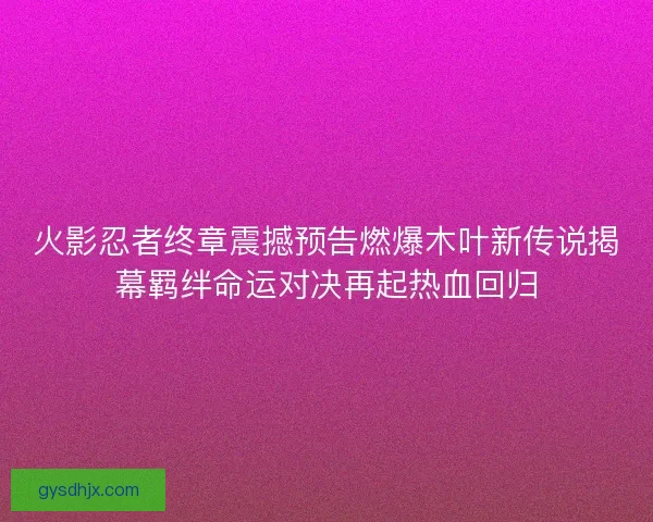 火影忍者终章震撼预告燃爆木叶新传说揭幕羁绊命运对决再起热血回归