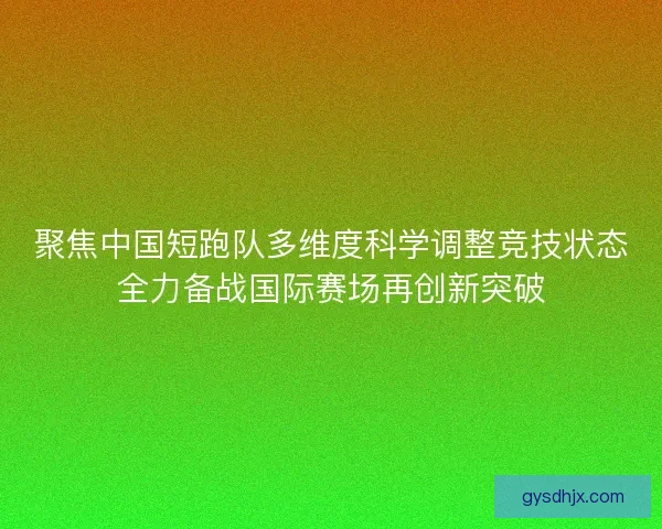 聚焦中国短跑队多维度科学调整竞技状态全力备战国际赛场再创新突破