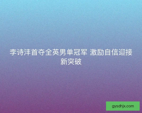 李诗沣首夺全英男单冠军 激励自信迎接新突破