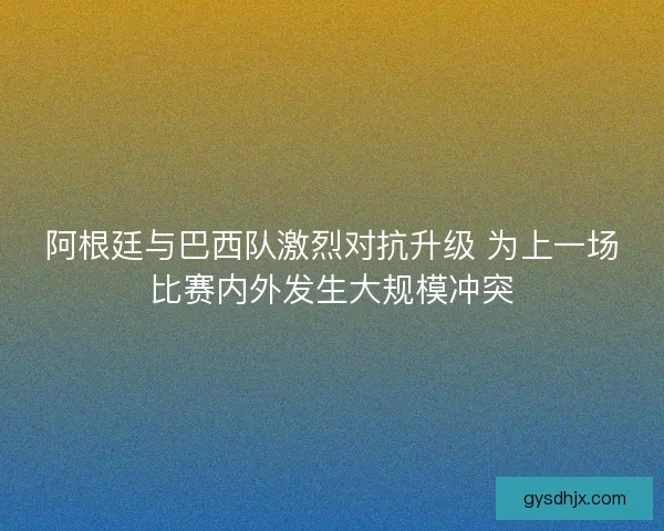 阿根廷与巴西队激烈对抗升级 为上一场比赛内外发生大规模冲突