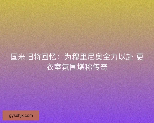 国米旧将回忆：为穆里尼奥全力以赴 更衣室氛围堪称传奇