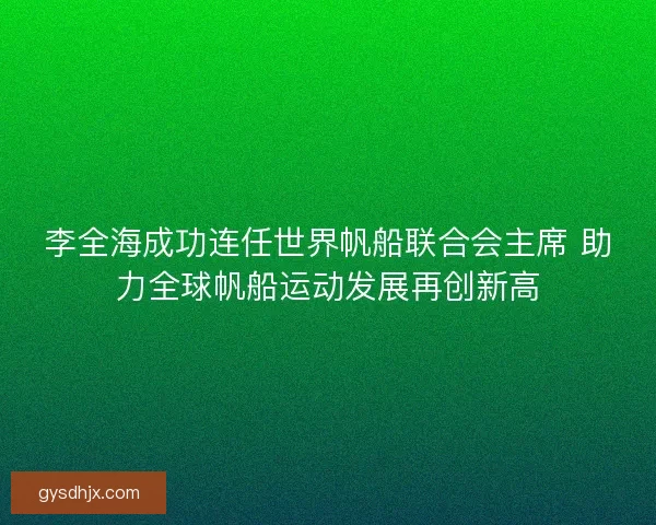 李全海成功连任世界帆船联合会主席 助力全球帆船运动发展再创新高
