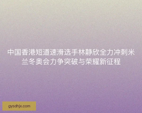 中国香港短道速滑选手林静欣全力冲刺米兰冬奥会力争突破与荣耀新征程
