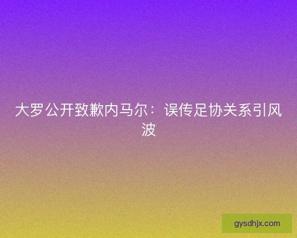 大罗公开致歉内马尔：误传足协关系引风波