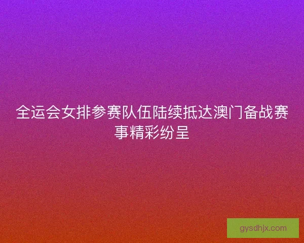 全运会女排参赛队伍陆续抵达澳门备战赛事精彩纷呈