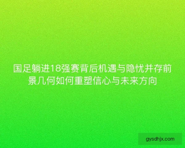 国足躺进18强赛背后机遇与隐忧并存前景几何如何重塑信心与未来方向